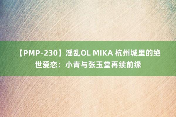 【PMP-230】淫乱OL MIKA 杭州城里的绝世爱恋：小青与张玉堂再续前缘