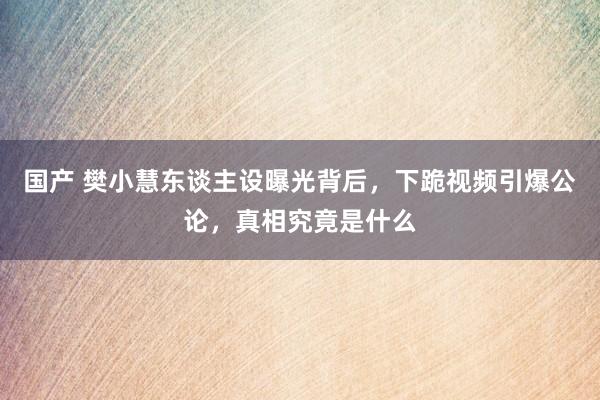 国产 樊小慧东谈主设曝光背后，下跪视频引爆公论，真相究竟是什么