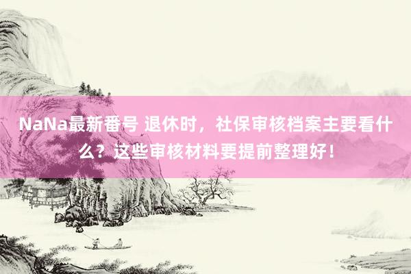 NaNa最新番号 退休时，社保审核档案主要看什么？这些审核材料要提前整理好！