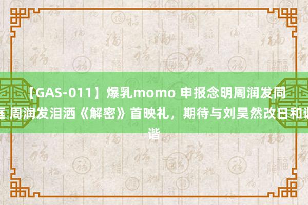 【GAS-011】爆乳momo 申报念明周润发同框 周润发泪洒《解密》首映礼，期待与刘昊然改日和谐