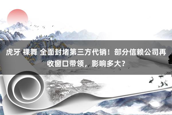 虎牙 裸舞 全面封堵第三方代销！部分信赖公司再收窗口带领，影响多大？