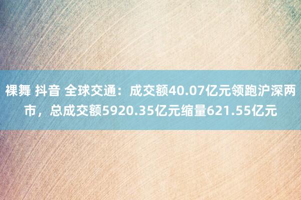 裸舞 抖音 全球交通：成交额40.07亿元领跑沪深两市，总成交额5920.35亿元缩量621.55亿元