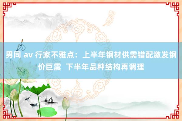 男同 av 行家不雅点：上半年钢材供需错配激发钢价巨震  下半年品种结构再调理