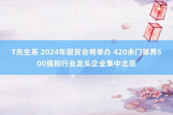 T先生系 2024年服贸会将举办 420余门第界500强和行业龙头企业集中北京