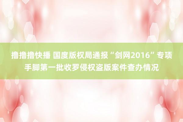 撸撸撸快播 国度版权局通报“剑网2016”专项手脚第一批收罗侵权盗版案件查办情况