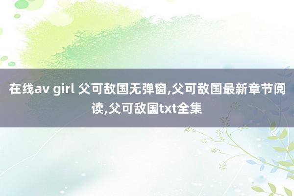 在线av girl 父可敌国无弹窗,父可敌国最新章节阅读,父可敌国txt全集