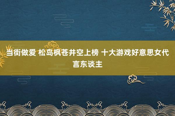 当街做爱 松岛枫苍井空上榜 十大游戏好意思女代言东谈主