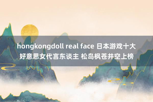 hongkongdoll real face 日本游戏十大好意思女代言东谈主 松岛枫苍井空上榜