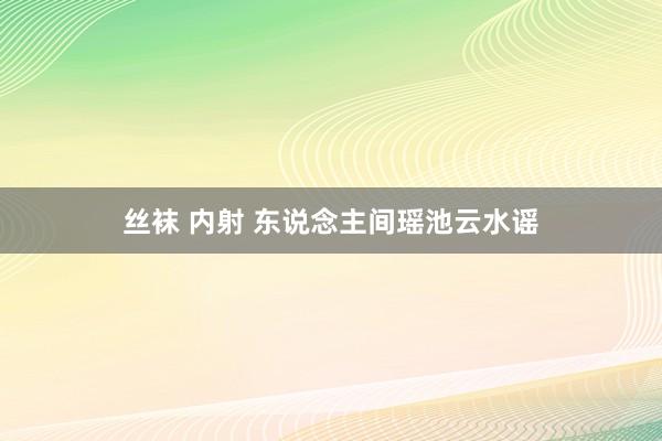 丝袜 内射 东说念主间瑶池云水谣