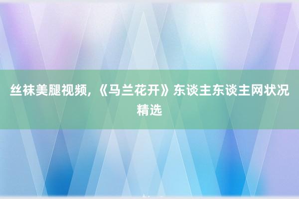 丝袜美腿视频， 《马兰花开》东谈主东谈主网状况精选