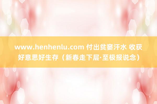 www.henhenlu.com 付出贫窭汗水 收获好意思好生存（新春走下层·至极报说念）