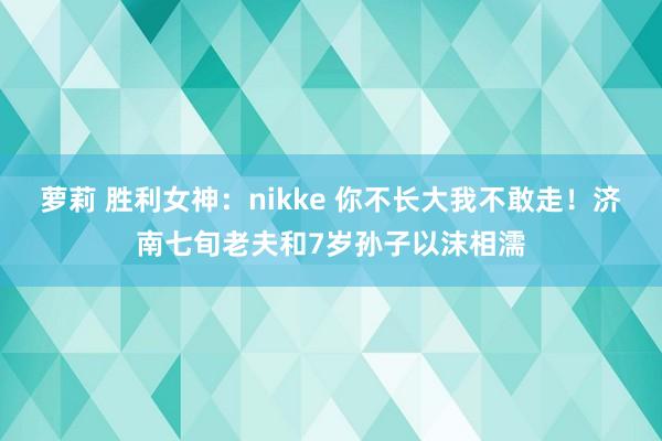 萝莉 胜利女神：nikke 你不长大我不敢走！济南七旬老夫和7岁孙子以沫相濡