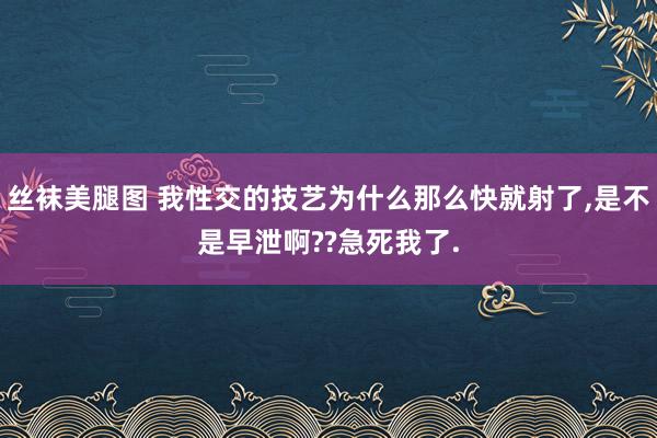 丝袜美腿图 我性交的技艺为什么那么快就射了,是不是早泄啊??急死我了.