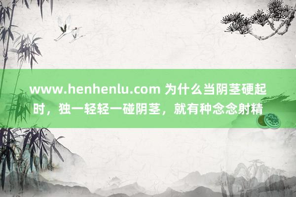 www.henhenlu.com 为什么当阴茎硬起时，独一轻轻一碰阴茎，就有种念念射精