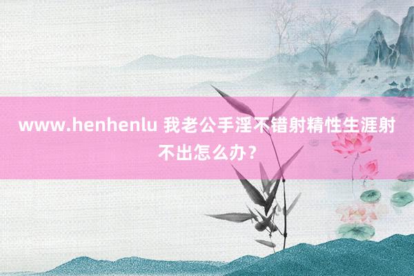 www.henhenlu 我老公手淫不错射精性生涯射不出怎么办？