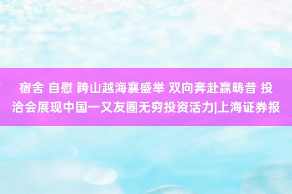 宿舍 自慰 跨山越海襄盛举 双向奔赴赢畴昔 投洽会展现中国一又友圈无穷投资活力|上海证券报