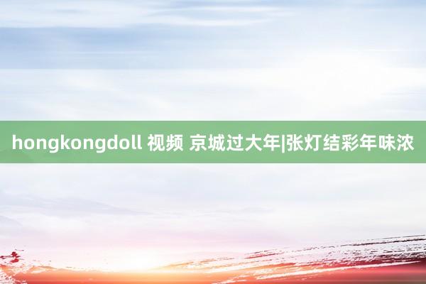 hongkongdoll 视频 京城过大年|张灯结彩年味浓