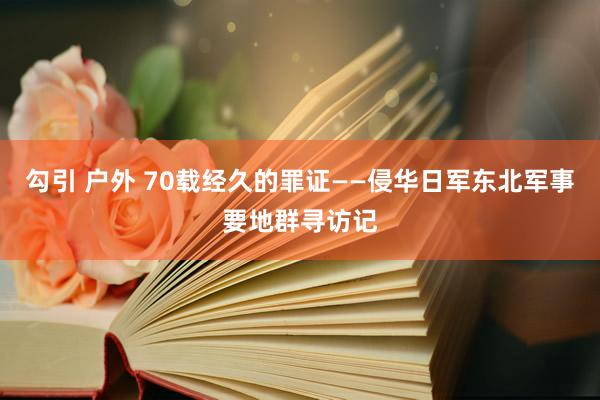 勾引 户外 70载经久的罪证——侵华日军东北军事要地群寻访记