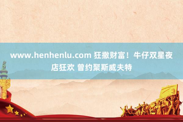 www.henhenlu.com 狂撒财富！牛仔双星夜店狂欢 曾约聚斯威夫特