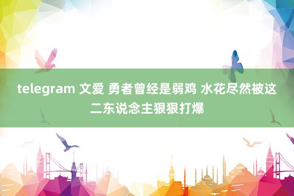 telegram 文爱 勇者曾经是弱鸡 水花尽然被这二东说念主狠狠打爆