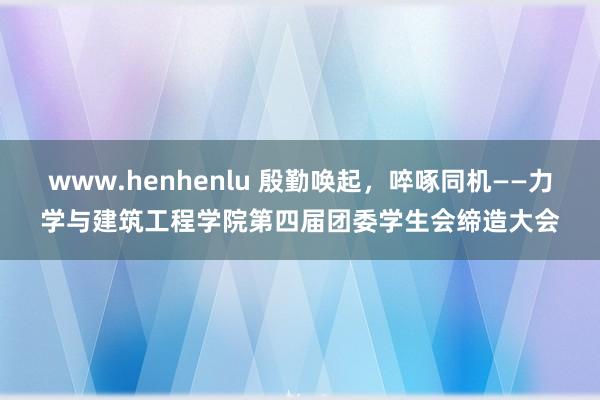 www.henhenlu 殷勤唤起，啐啄同机——力学与建筑工程学院第四届团委学生会缔造大会