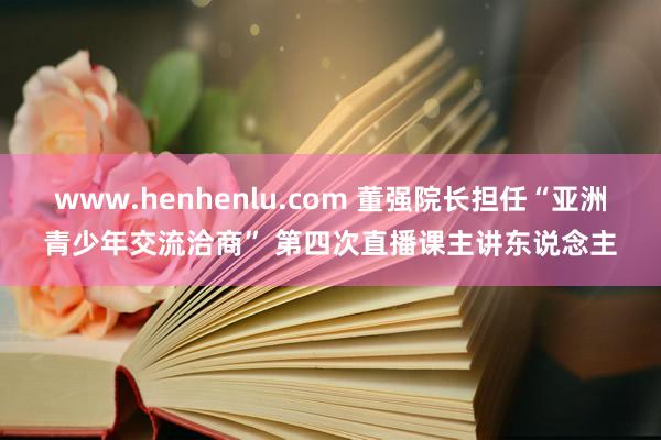 www.henhenlu.com 董强院长担任“亚洲青少年交流洽商” 第四次直播课主讲东说念主