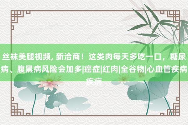 丝袜美腿视频， 新洽商！这类肉每天多吃一口，糖尿病、腹黑病风险会加多|癌症|红肉|全谷物|心血管疾病