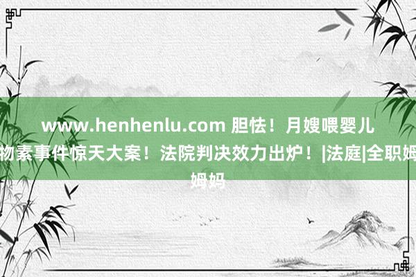 www.henhenlu.com 胆怯！月嫂喂婴儿谷物素事件惊天大案！法院判决效力出炉！|法庭|全职姆妈