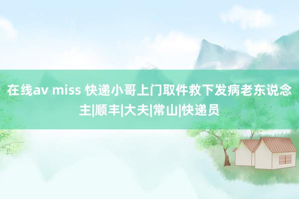 在线av miss 快递小哥上门取件救下发病老东说念主|顺丰|大夫|常山|快递员