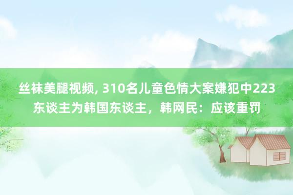 丝袜美腿视频， 310名儿童色情大案嫌犯中223东谈主为韩国东谈主，韩网民：应该重罚