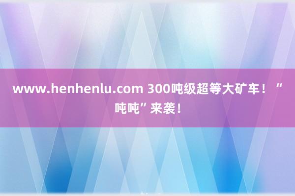 www.henhenlu.com 300吨级超等大矿车！“吨吨”来袭！