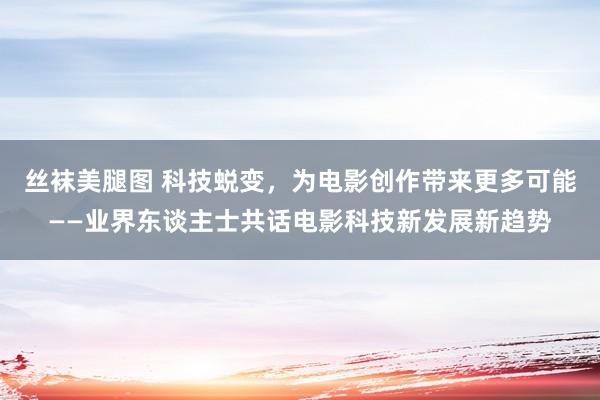 丝袜美腿图 科技蜕变，为电影创作带来更多可能——业界东谈主士共话电影科技新发展新趋势