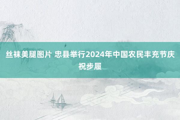 丝袜美腿图片 忠县举行2024年中国农民丰充节庆祝步履