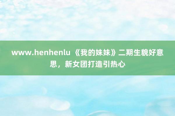 www.henhenlu 《我的妹妹》二期生貌好意思，新女团打造引热心