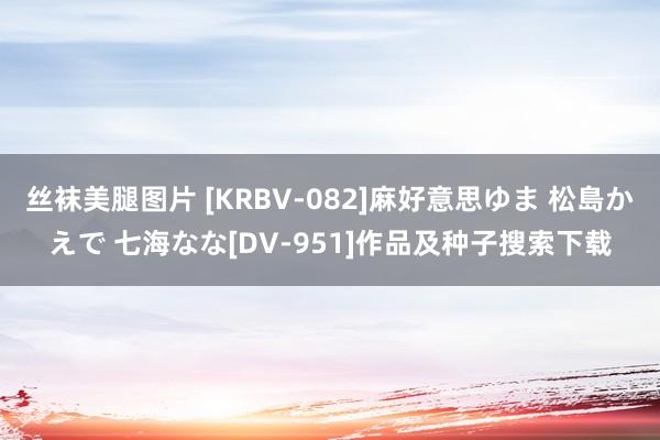 丝袜美腿图片 [KRBV-082]麻好意思ゆま 松島かえで 七海なな[DV-951]作品及种子搜索下载