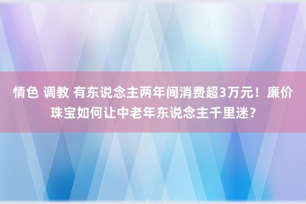 情色 调教 有东说念主两年间消费超3万元！廉价珠宝如何让中老年东说念主千里迷？