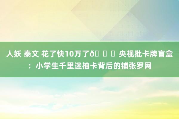 人妖 泰文 花了快10万了🙃央视批卡牌盲盒：小学生千里迷抽卡背后的铺张罗网